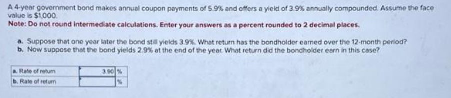 A 4-year government bond makes annual coupon payments of 5.9% and offers a yield of 3.9% annually compounded. Assume the face
value is $1,000.
Note: Do not round intermediate calculations. Enter your answers as a percent rounded to 2 decimal places.
a. Suppose that one year later the bond still yields 3.9%. What return has the bondholder earned over the 12-month period?
b. Now suppose that the bond yields 2.9% at the end of the year. What return did the bondholder earn in this case?
a. Rate of return
b. Rate of return
3.90 %
%