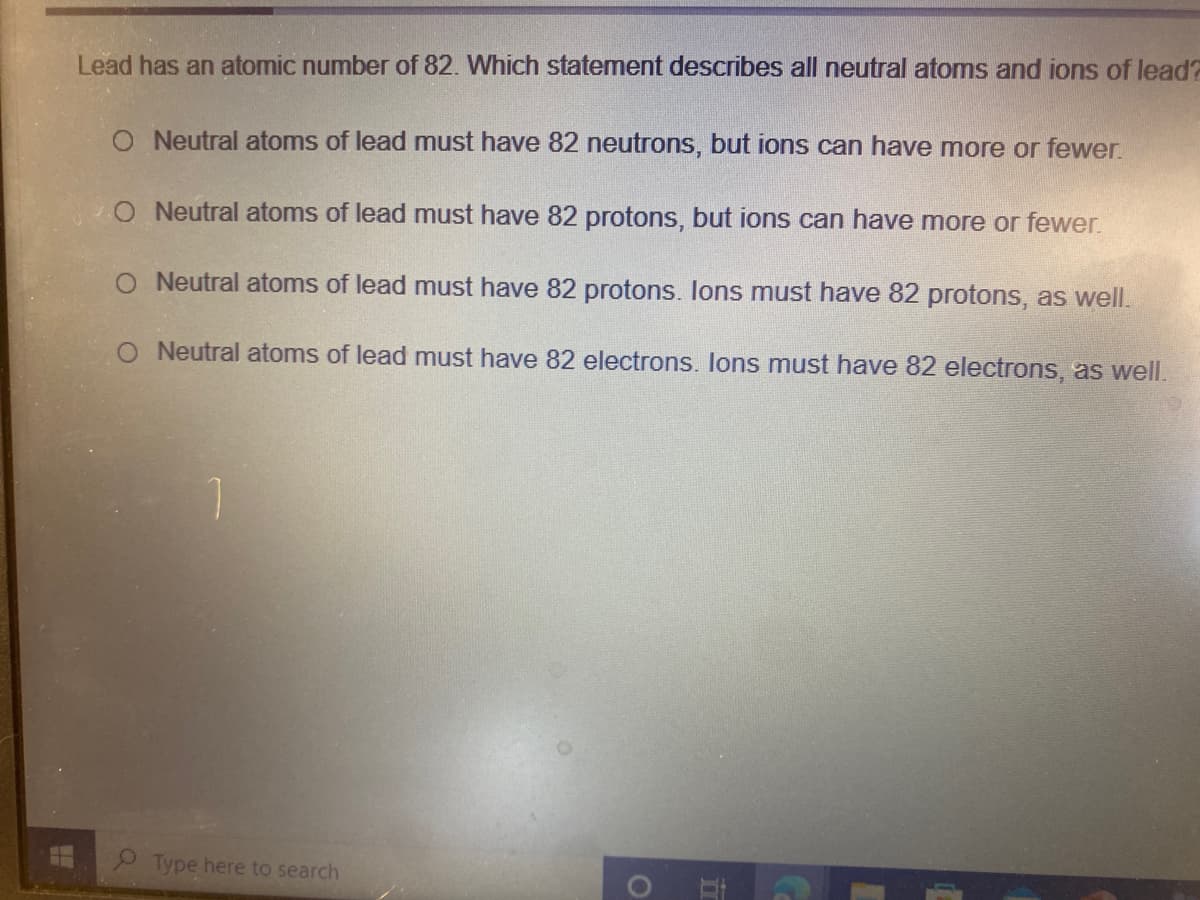 Lead has an atomic number of 82. Which statement describes all neutral atoms and ions of lead?
O Neutral atoms of lead must have 82 neutrons, but ions can have more or fewer.
O Neutral atoms of lead must have 82 protons, but ions can have more or fewer.
O Neutral atoms of lead must have 82 protons. lons must have 82 protons, as well.
Neutral atoms of lead must have 82 electrons. Ions must have 82 electrons, as well.
1.
Type here to search
in
