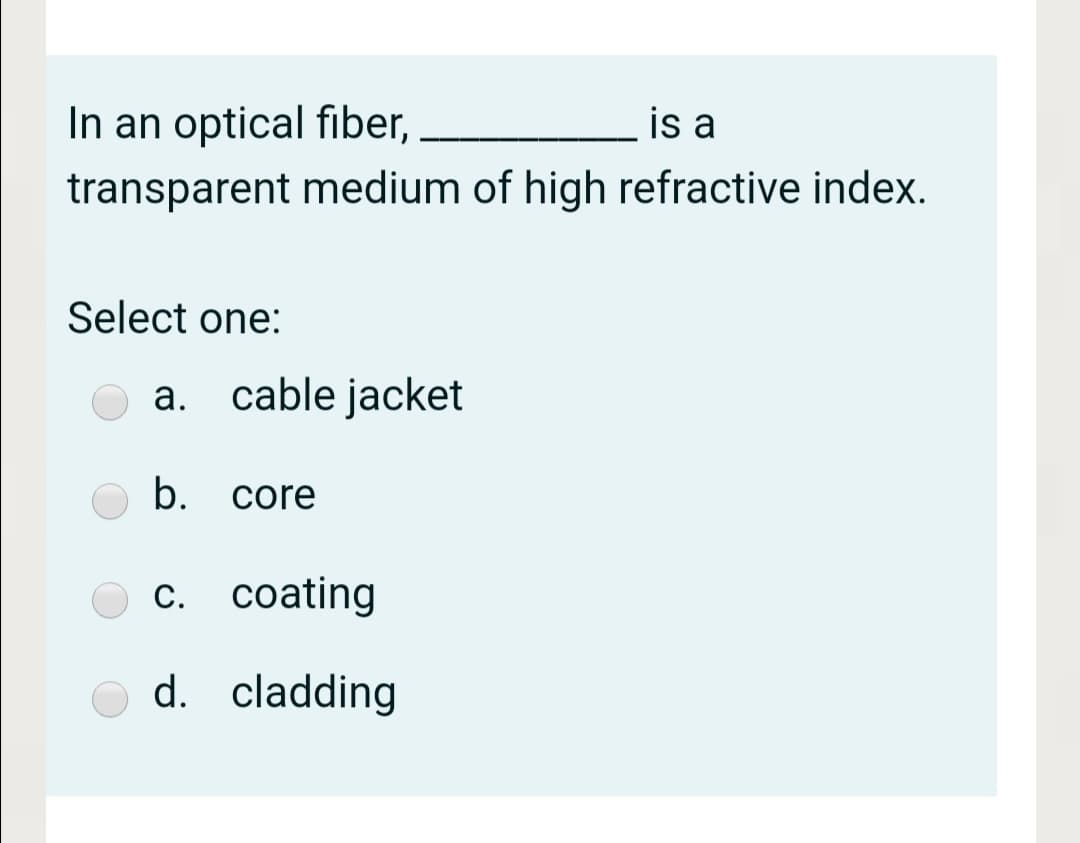 In an optical fiber,
is a
transparent medium of high refractive index.
Select one:
а.
a. cable jacket
b.
core
с. сoating
d. cladding
