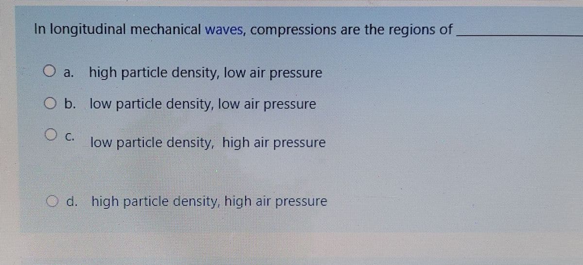 In longitudinal mechanical waves, compressions are the regions of
O a. high particle density, low air pressure
Ob. low particle density, low air pressure
c.
low particle density high air pressure
c high partice density high air pressure
