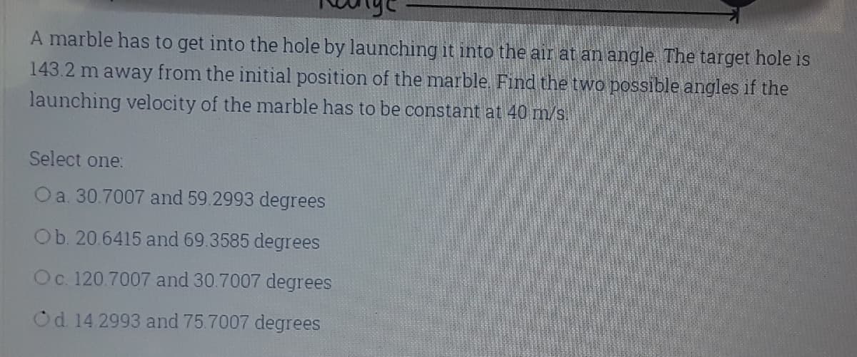 A marble has to get into the hole by launching it into the air at an angle The target hole is
143.2 m away from the initial position of the marble. Find the two possible angles if the
launching velocity of the marble has to be constant at 40 m/s.
Select one:
Oa. 30.7007 and 59.2993 degrees
Ob. 20.6415 and 69.3585 degrees
Oc. 120.7007 and 30.7007 degrees
Od 14 2993 and 75.7007 degrees
