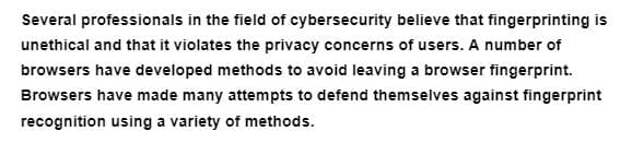 Several professionals in the field of cybersecurity believe that fingerprinting is
unethical and that it violates the privacy concerns of users. A number of
browsers have developed methods to avoid leaving a browser fingerprint.
Browsers have made many attempts to defend themselves against fingerprint
recognition using a variety of methods.