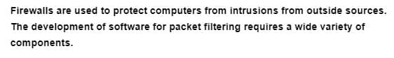 Firewalls are used to protect computers from intrusions from outside sources.
The development of software for packet filtering requires a wide variety of
components.