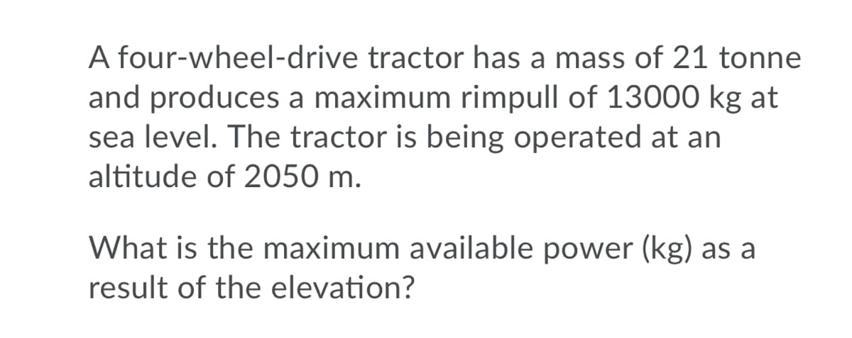 A four-wheel-drive tractor has a mass of 21 tonne
and produces a maximum rimpull of 13000 kg at
sea level. The tractor is being operated at an
altitude of 2050 m.
What is the maximum available power (kg) as a
result of the elevation?
