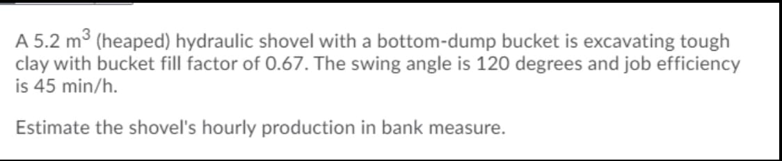 A 5.2 m3 (heaped) hydraulic shovel with a bottom-dump bucket is excavating tough
clay with bucket fill factor of 0.67. The swing angle is 120 degrees and job efficiency
is 45 min/h.
Estimate the shovel's hourly production in bank measure.
