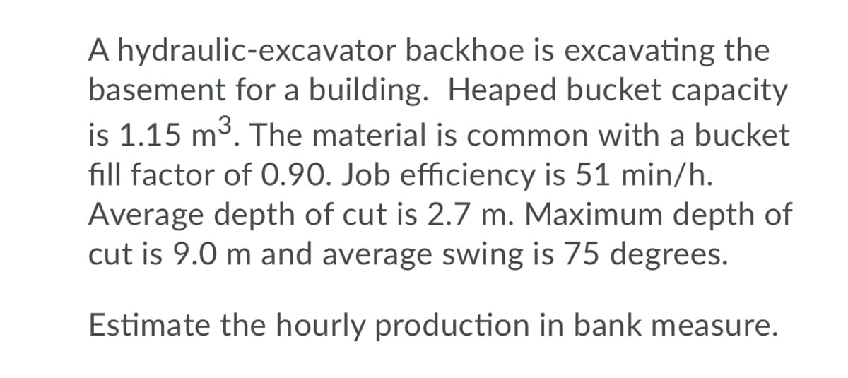 A hydraulic-excavator backhoe is excavating the
basement for a building. Heaped bucket capacity
is 1.15 m3. The material is common with a bucket
fill factor of 0.90. Job efficiency is 51 min/h.
Average depth of cut is 2.7 m. Maximum depth of
cut is 9.0 m and average swing is 75 degrees.
Estimate the hourly production in bank measure.
