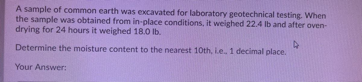 A sample of common earth was excavated for laboratory geotechnical testing. When
the sample was obtained from in-place conditions, it weighed 22.4 Ib and after oven-
drying for 24 hours it weighed 18.0 lb.
Determine the moisture content to the nearest 10th, i.e., 1 decimal place.
Your Answer:
