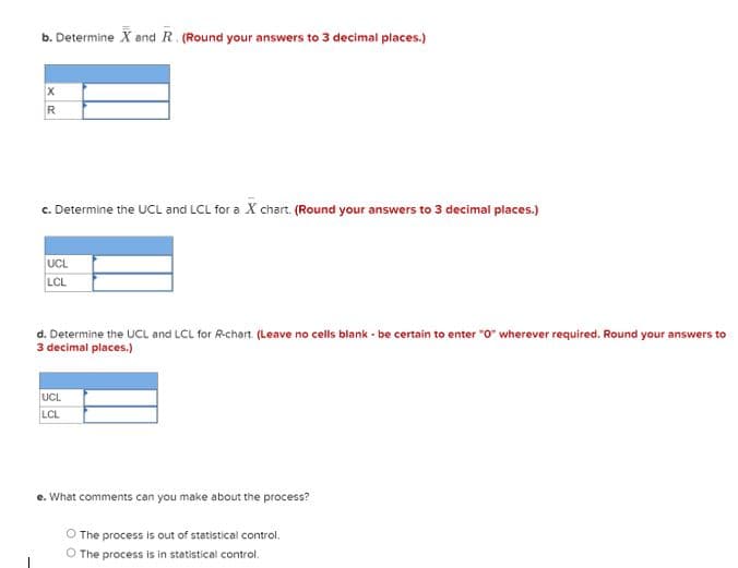 b. Determine X and R. (Round your answers to 3 decimal places.)
X
R
c. Determine the UCL and LCL for a X chart. (Round your answers to 3 decimal places.)
UCL
LCL
d. Determine the UCL and LCL for R-chart. (Leave no cells blank - be certain to enter "0" wherever required. Round your answers to
3 decimal places.)
UCL
LCL
e. What comments can you make about the process?
O The process is out of statistical control.
O The process is in statistical control.