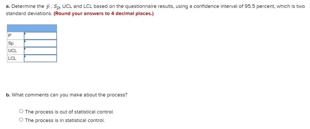 a. Determine the p, Sp, UCL and LCL based on the questionnaire results, using a confidence interval of 95.5 percent, which is two
standard deviations. (Round your answers to 4 decimal places.)
P
Sp
UCL
LCL
b. What comments can you make about the process?
O The process is out of statistical control.
O The process is in statistical control.