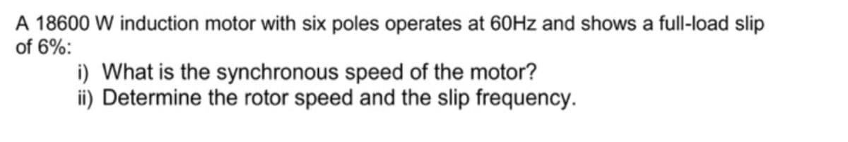 A 18600 W induction motor with six poles operates at 60Hz and shows a full-load slip
of 6%:
i) What is the synchronous speed of the motor?
ii) Determine the rotor speed and the slip frequency.