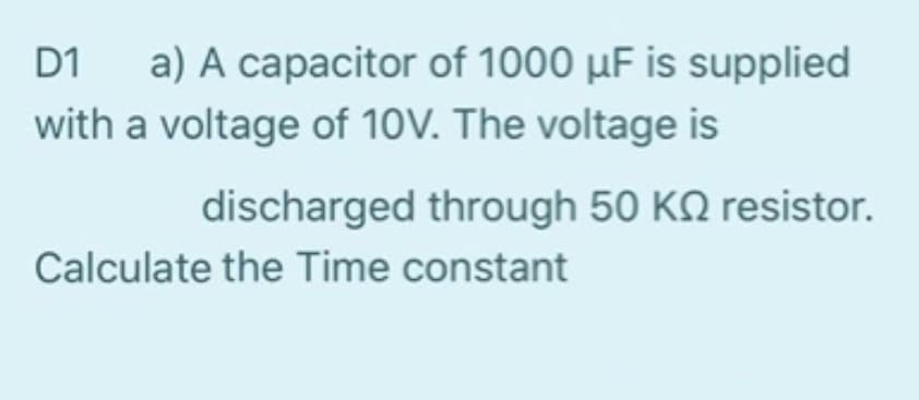 D1 a) A capacitor of 1000 µF is supplied
with a voltage of 10V. The voltage is
discharged through 50 KQ resistor.
Calculate the Time constant