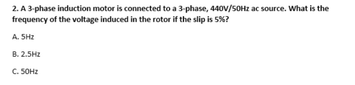 2. A 3-phase induction motor is connected to a 3-phase, 440V/50Hz ac source. What is the
frequency of the voltage induced in the rotor if the slip is 5%?
A. 5Hz
B. 2.5Hz
C. 50Hz