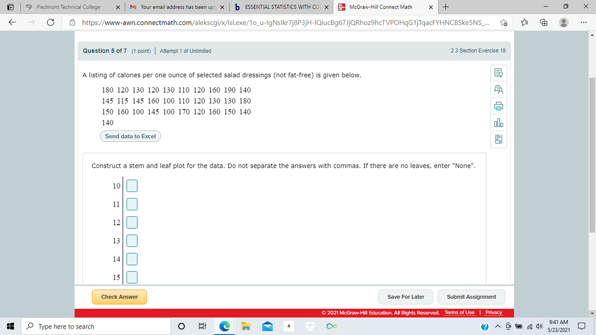 a Piedmont Technical College
M Your email address has been upc x
b ESSENTIAL STATISTICS WITH co x
E McGraw-Hill Connect Math
ô https://www-awn.connectmath.com/alekscgi/x/Isl.exe/1o_u-IgNslkr7j8P3jH-IQiucBg67JjQRhoz9hcTVPOHqG1jTqacFYHNCBSke5NS_.
Question 5 of 7 (1 point) Attempt 1 of Unlimited
2.3 Section Exercise 18
A listing of calories per one ounce of selected salad dressings (not fat-free) is given below.
180 120 130 120 130 110 120 160 190 140
145 115 145 160 100 110 120 130 130 180
150 160 100 145 100 170 120 160 150 140
140
olo
Send data to Excel
Construct a stem and leaf plot for the data. Do not separate the answers with commas. If there are no leaves, enter "None".
10
11
12
13
14
15
Check Answer
Save For Later
Submit Assignment
O 2021 McGraw-Hill Education. All Rights Reserved. Terms of Use | Privacy
9:41 AM
O Type here to search
5/23/2021
