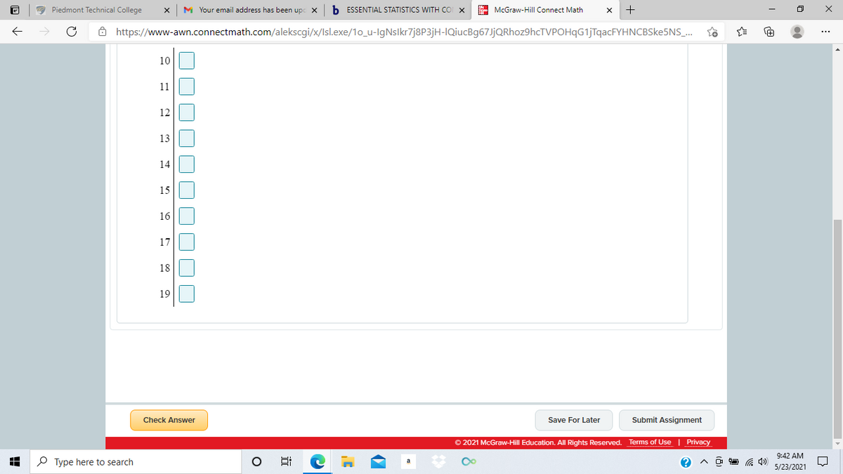 a Piedmont Technical College
M Your email address has been upc X
b. ESSENTIAL STATISTICS WITH COI X
A McGraw-Hill Connect Math
ô https://www-awn.connectmath.com/alekscgi/x/Isl.exe/1o_u-IgNslkr7j8P3jH-IQiucBg67JjQRhoz9hcTVPOHqG1jTqacFYHNCBSke5NS_.
10
11
12
13
14
15
16
17
18
19
Check Answer
Save For Later
Submit Assignment
O 2021 McGraw-Hill Education. All Rights Reserved. Terms of Use | Privacy
9:42 AM
O Type here to search
5/23/2021
