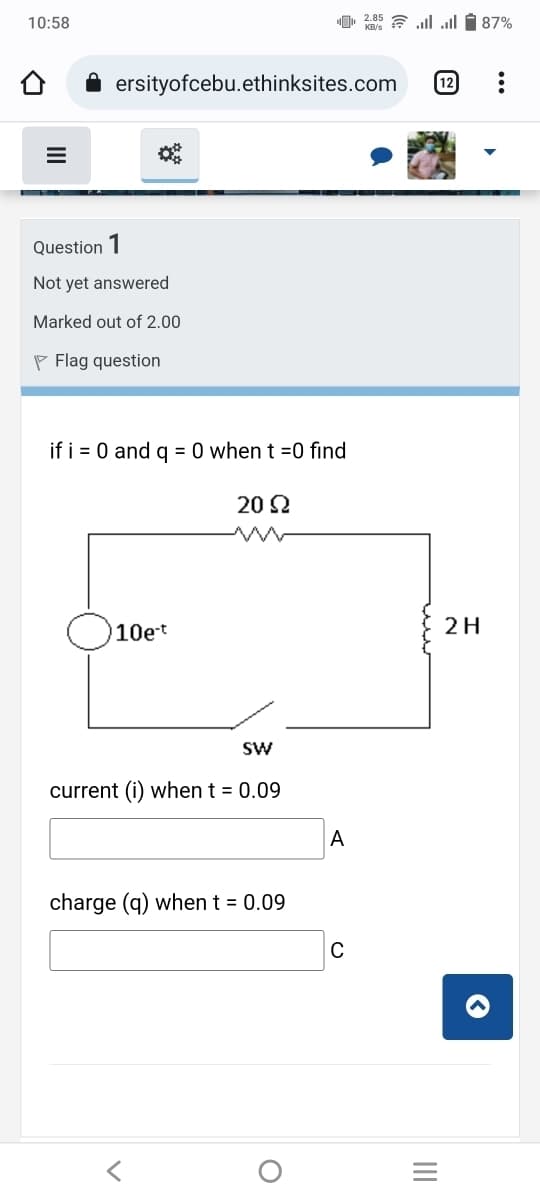 10:58
ersityofcebu.ethinksites.com
Question 1
Not yet answered
Marked out of 2.00
Flag question
if i = 0 and q = 0 when t =0 find
20 Ω
10e-t
SW
current (i) when t = 0.09
charge (q) when t = 0.09
O
2.85 = | ... 587%
12
A
C
2 H