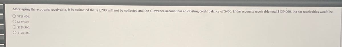 After aging the accounts receivable, it is estimated that $1,200 will not be collected and the allowance account has an existing credit balance of $400. If the accounts receivable total $130,000, the net receivables would be
$128,400.
$129,600.
O $128,800.
O $128,000.