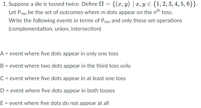 1. Suppose a die is tossed twice. Define N = {(x, y) | x, y E {1,2,3, 4, 5, 6}}.
Let Pmn be the set of outcomes where m dots appear on the nth toss.
Write the following events in terms of Pmn and only these set operations
(complementation, union, intersection)
A = event where five dots appear in only one toss
B = event where two dots appear in the third toss only
C = event where five dots appear in at least one toss
D = event where five dots appear in both tosses
E = event where five dots do not appear at all
