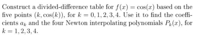 Construct a divided-difference table for f(x) = cos(x) based on the
five points (k, cos(k)), for k = 0, 1, 2, 3, 4. Use it to find the coeffi-
cients a and the four Newton interpolating polynomials Pe(x), for
k = 1, 2, 3, 4.
