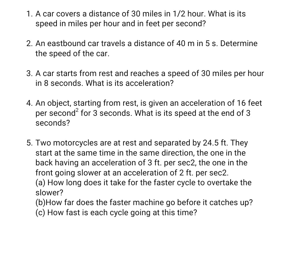 1. A car covers a distance of 30 miles in 1/2 hour. What is its
speed in miles per hour and in feet per second?
2. An eastbound car travels a distance of 40 m in 5 s. Determine
the speed of the car.
3. A car starts from rest and reaches a speed of 30 miles per hour
in 8 seconds. What is its acceleration?
4. An object, starting from rest, is given an acceleration of 16 feet
per second for 3 seconds. What is its speed at the end of 3
seconds?
5. Two motorcycles are at rest and separated by 24.5 ft. They
start at the same time in the same direction, the one in the
back having an acceleration of 3 ft. per sec2, the one in the
front going slower at an acceleration of 2 ft. per sec2.
(a) How long does it take for the faster cycle to overtake the
slower?
(b)How far does the faster machine go before it catches up?
(c) How fast is each cycle going at this time?
