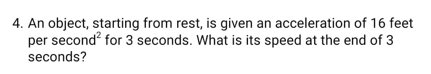 4. An object, starting from rest, is given an acceleration of 16 feet
per second? for 3 seconds. What is its speed at the end of 3
seconds?
