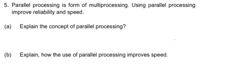 5. Parallel processing is form of multiprocessing. Using parallel processing
improve reliability and speed.
(a) Explain the concept of parallel processing?
(b)
Explain, how the use of parallel processing improves speed.