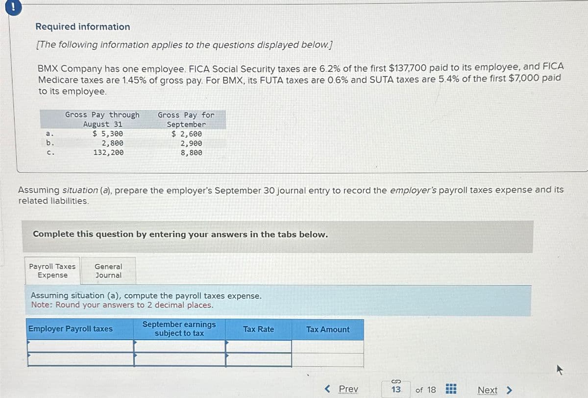 Required information
[The following information applies to the questions displayed below.]
BMX Company has one employee. FICA Social Security taxes are 6.2% of the first $137,700 paid to its employee, and FICA
Medicare taxes are 1.45% of gross pay. For BMX, its FUTA taxes are 0.6% and SUTA taxes are 5.4% of the first $7,000 paid
to its employee.
a.
b.
C.
Gross Pay through
August 31
$ 5,300
2,800
132, 200
Assuming situation (a), prepare the employer's September 30 journal entry to record the employer's payroll taxes expense and its
related liabilities.
Complete this question by entering your answers in the tabs below.
Payroll Taxes
Expense
Gross Pay for
September
$ 2,600
2,900
8,800
General
Journal
Assuming situation (a), compute the payroll taxes expense.
Note: Round your answers to 2 decimal places.
Employer Payroll taxes
September earnings
subject to tax
Tax Rate
Tax Amount
Prev
****0006001
S
13 of 18
➖➖➖
Next