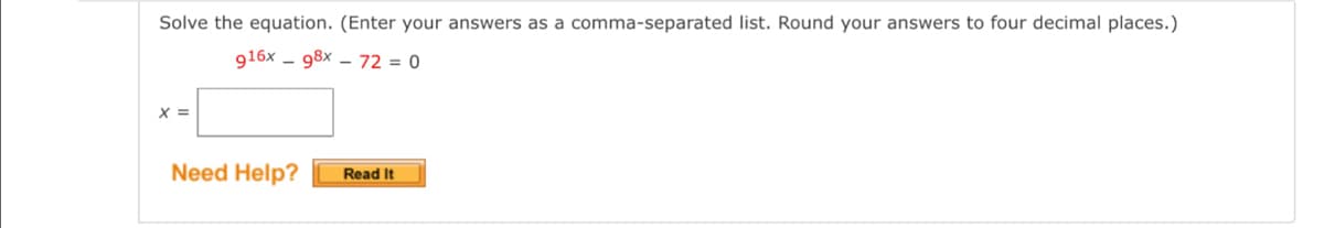 Solve the equation. (Enter your answers as a comma-separated list. Round your answers to four decimal places.)
916x - 98x – 72 = 0
X =
Need Help?
Read It
