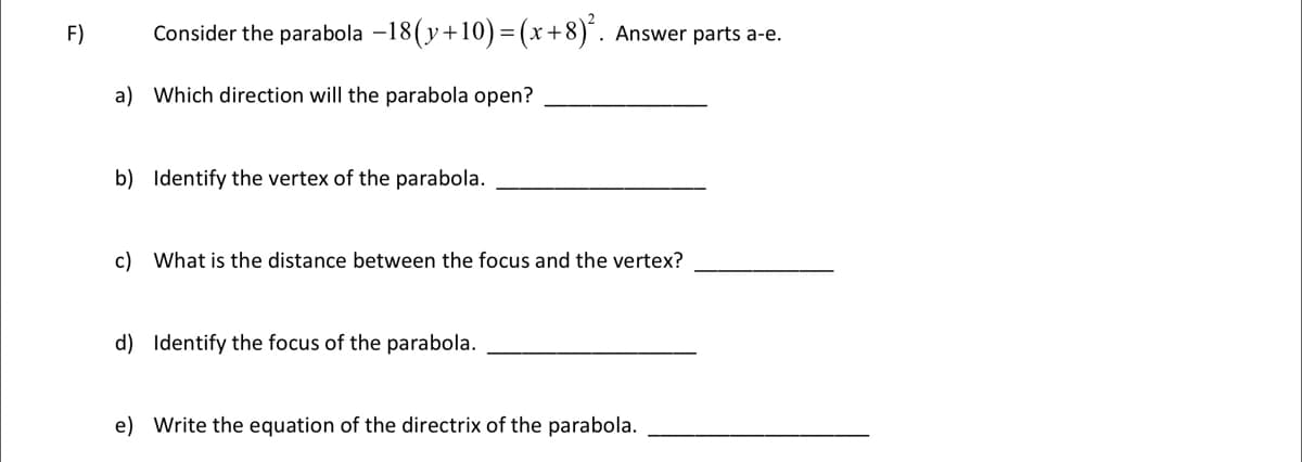 F)
Consider the parabola -18(y+10)= (x+8)´. Answer parts a-e.
a) Which direction will the parabola open?
b) Identify the vertex of the parabola.
c) What is the distance between the focus and the vertex?
d) Identify the focus of the parabola.
e) Write the equation of the directrix of the parabola.
