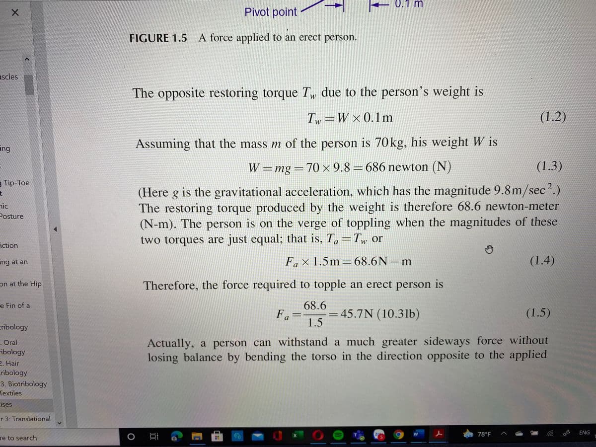 0.1 m
Pivot point
FIGURE 1.5 A force applied to an erect person.
uscles
The opposite restoring torque Tw due to the person's weight is
T, =W×0.1m
(1.2)
W
Assuming that the mass m of the person is 70kg, his weight W is
ing
W =mg=70 × 9.8 = 686 newton (N)
(1.3)
g Tip-Toe
(Here g is the gravitational acceleration, which has the magnitude 9.8m/sec².)
The restoring torque produced by the weight is therefore 68.6 newton-meter
(N-m). The person is on the verge of toppling when the magnitudes of these
two torques are just equal; that is, T, =T, or
nic
Posture
W
iction
ing at an
Fa × 1.5m=68.6N – m
(1.4)
on at the Hip
Therefore, the force required to topple an erect person is
68.6
Fa=
1.5
e Fin of a
45.7N (10.31b)
(1.5)
cribology
. Oral
ribology
Actually, a person can withstand a much greater sideways force without
losing balance by bending the torso in the direction opposite to the applied
2. Hair
cribology
3. Biotribology
Textiles
cises
er 3: Translational
78°F
ENG
W
re to search
TO
