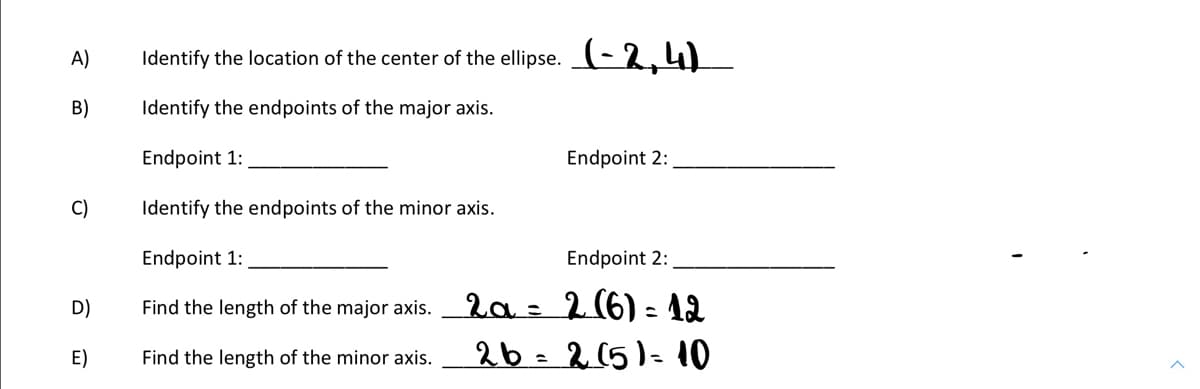 A)
Identify the location of the center of the ellipse. (-2,4)
B)
Identify the endpoints of the major axis.
Endpoint 1:
Endpoint 2:
C)
Identify the endpoints of the minor axis.
Endpoint 1:
Endpoint 2:
D)
Find the length of the major axis. 2a = 2 (6) - 12
E)
Find the length of the minor axis.
26=215)=10
