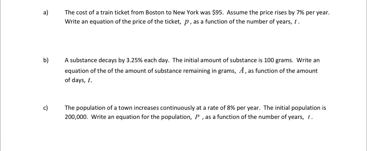 The cost of a train ticket from Boston to New York was $95. Assume the price rises by 7% per year.
Write an equation of the price of the ticket, p, as a function of the number of years, t.
а)
b)
A substance decays by 3.25% each day. The initial amount of substance is 100 grams. Write an
equation of the of the amount of substance remaining in grams, A, as function of the amount
of days, t.
c)
The population of a town increases continuously at a rate of 8% per year. The initial population is
200,000. Write an equation for the population, P , as a function of the number of years, t.
