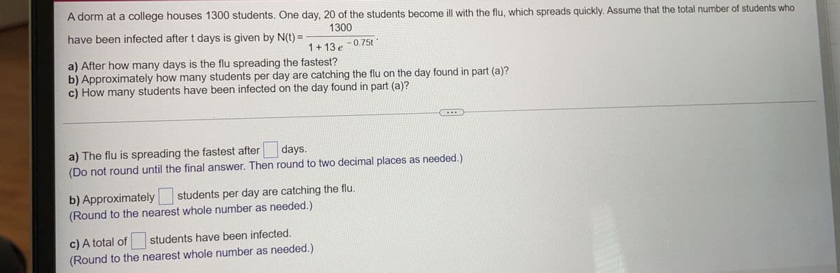 A dorm at a college houses 1300 students. One day, 20 of the students become ill with the flu, which spreads quickly. Assume that the total number of students who
1300
have been infected after t days is given by N(t) =
%3D
1+ 13 e
- 0.75t
a) After how many days is the flu spreading the fastest?
b) Approximately how many students per day are catching the flu on the day found in part (a)?
c) How many students have been infected on the day found in part (a)?
..
a) The flu is spreading the fastest after
(Do not round until the final answer. Then round to two decimal places as needed.)
days.
students per day are catching the flu.
b) Approximately
(Round to the nearest whole number as needed.)
c) A total of
(Round to the nearest whole number as needed.)
students have been infected.
