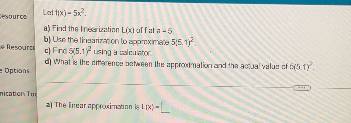 Let f(x) = 5x².
Resource
a) Find the linearization L(x) off at a = 5.
b) Use the linearization to approximate 5(5.1).
c) Find 5(5.1) using a calculator.
d) What is the difference between the approximation and the actual value of 5(5.1).
le Resource
e Options
nication Toc
a) The linear approximation is L(x) =
%3D
