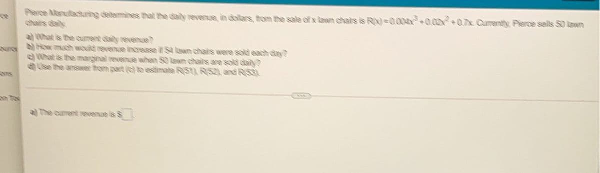 Perce Mandactuing delemines that the daily revenue in dollars, trom the sale of x lean chairs is R)=0004h+0.02+07x Curently, Pierce sells 50 lawn
chars daily
a0hat is the curent daily revenue?
N How mach would reenue increase iS laon chairs were sold each dtay?
What is the marginal revence when 50 lewn chhais are sold daily?
Use the ansaer hom part () to estimate R/51) RS2) and R53)
a The curent revenue is $
