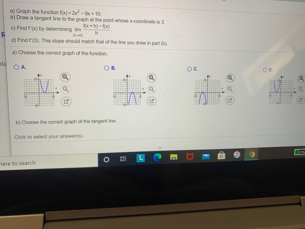 a) Graph the function f(x) = 2x² - 9x + 10.
b) Draw a tangent line to the graph at the point whose x-coordinate is 3.
c) Find f'(x) by determining lim
f(x +h)- f(x)
R
d) Find f'(3). This slope should match that of the line you drew in part (b).
a) Choose the correct graph of the function.
plu
O A.
ов.
Oc.
OD.
Av
b) Choose the correct graph of the tangent line.
Click to select your answer(s).
33%
nere to search
