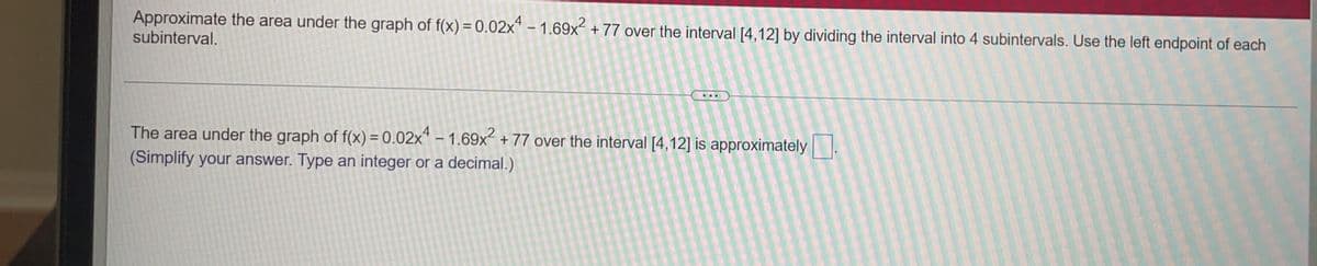 Approximate the area under the graph of f(x) = 0.02x“ – 1.69x² + 77 over the interval [4,12] by dividing the interval into 4 subintervals. Use the left endpoint of each
subinterval.
The area under the graph of f(x) = 0.02x* – 1.69x + 77 over the interval [4,12] is approximately
(Simplify your answer. Type an integer or a decimal.)
