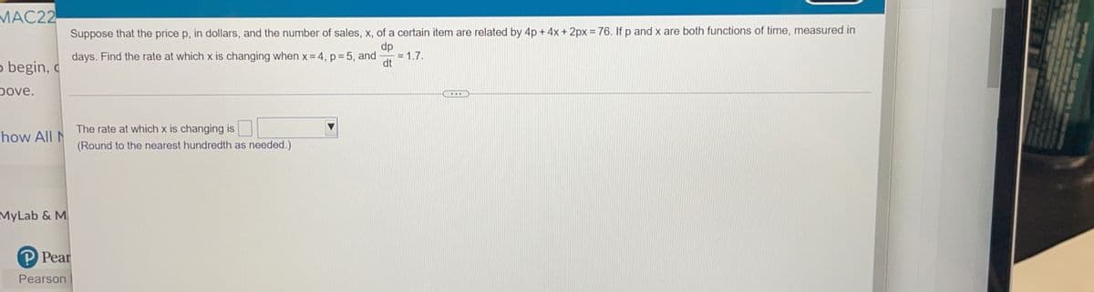 MAC22
Suppose that the price p, in dollars, and the number of sales, x, of a certain item are related by 4p + 4x + 2px = 76. If p and x are both functions of time, measured in
dp
days. Find the rate at which x is changing when x= 4, p = 5, and
= 1.7.
o begin, c
dt
pove.
...
The rate at which x is changing is
how All N
(Round to the nearest hundredth as needed.)
MyLab & M
P Pear
Pearson
