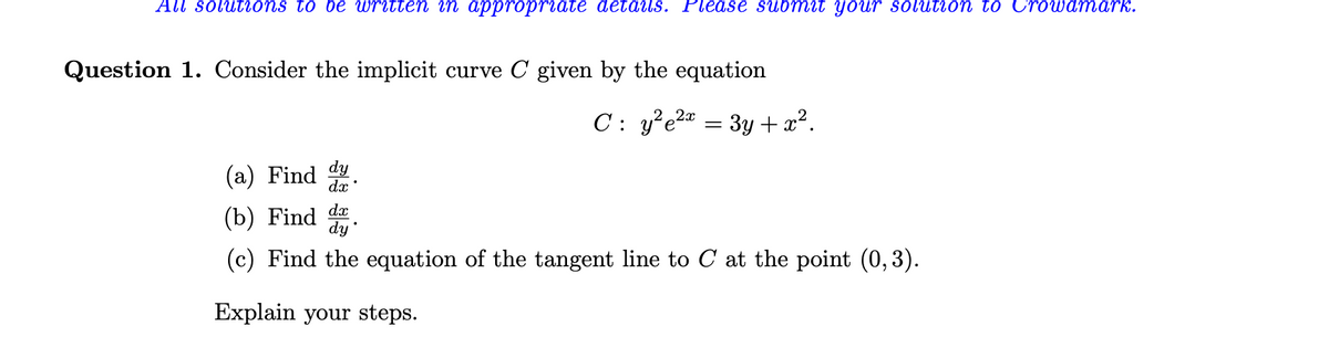 All solutions to be written in appropriate details. Please submit your solution to Crowdmark.
Question 1. Consider the implicit curve C given by the equation
C: y²e²x
=
•
3y +x².
(a) Find dy
dx
(b) Find dx
(c) Find the equation of the tangent line to C at the point (0,3).
Explain your steps.