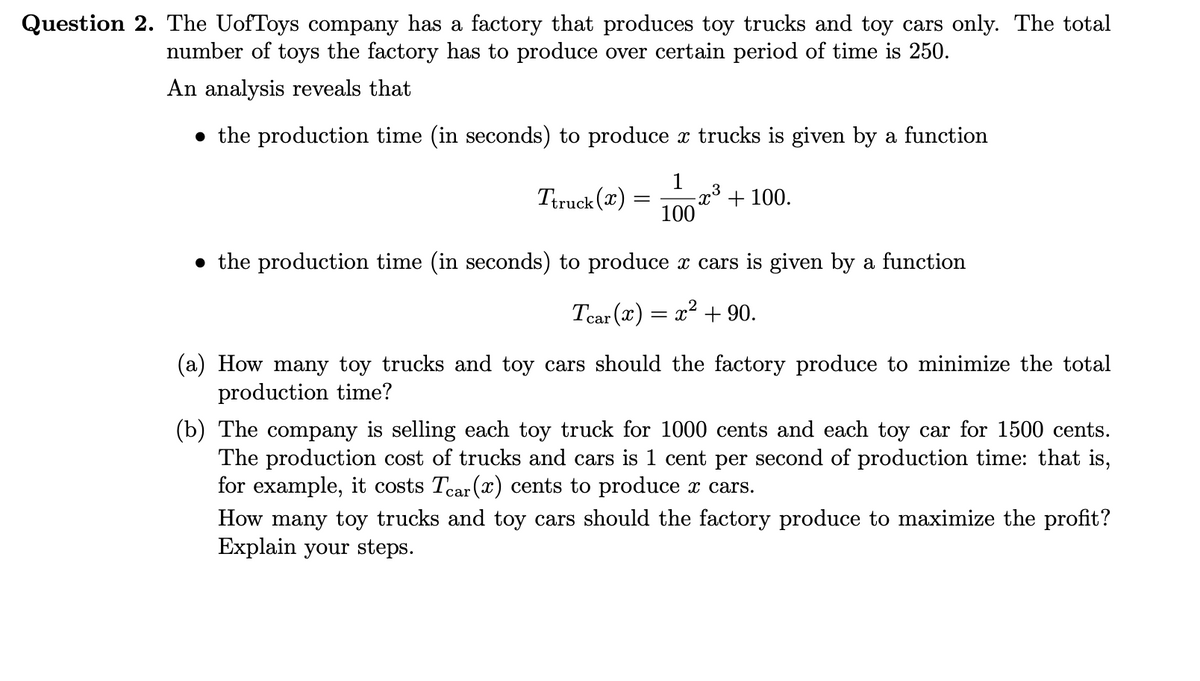 Question 2. The UofToys company has a factory that produces toy trucks and toy cars only. The total
number of toys the factory has to produce over certain period of time is 250.
An analysis reveals that
the production time (in seconds) to produce x trucks is given by a function
1
Ttruck (x) -x³ + 100.
100
=
• the production time (in seconds) to produce x cars is given by a function
Tear (x) = x² + 90.
(a) How many toy trucks and toy cars should the factory produce to minimize the total
production time?
(b) The company is selling each toy truck for 1000 cents and each toy car for 1500 cents.
The production cost of trucks and cars is 1 cent per second of production time: that is,
for example, it costs Tear (x) cents to produce x cars.
How many toy trucks and toy cars should the factory produce to maximize the profit?
Explain your steps.