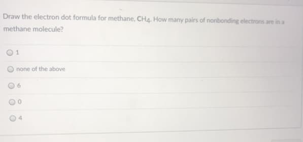 Draw the electron dot formula for methane, CH4. How many pairs of nonbonding electrons are in a
methane molecule?
01
none of the above
