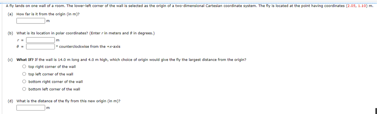 A fly lands on one wall of a room. The lower-left corner of the wall is selected as the origin of a two-dimensional Cartesian coordinate system. The fly is located at the point having coordinates (2.05, 1.10) m.
(a) How far is it from the origin (in m)?
m
(b) What is its location in polar coordinates? (Enter r in meters and e in degrees.)
r =
m
° counterclockwise from the +x-axis
(c) What If? If the wall is 14.0 m long and 4.0 m high, which choice of origin would give the fly the largest distance from the origin?
O top right corner of the wall
O top left corner of the wall
O bottom right corner of the wall
O bottom left corner of the wall
(d) What is the distance of the fly from this new origin (in m)?

