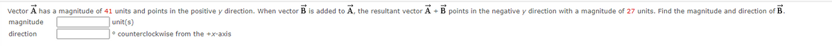 Vector A has a magnitude of 41 units and points in the positive y direction. When vector B is added to A, the resultant vector A + B points in the negative y direction with a magnitude of 27 units. Find the magnitude and direction of B.
magnitude
unit(s)
direction
° counterclockwise from the +x-axis
