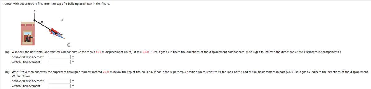 A man with superpowers flies from the top of a building as shown in the figure.
(a) What are the horizontal and vertical components of the man's 124 m displacement (in m), if e = 25.0°? Use signs to indicate the directions of the displacement components. (Use signs to indicate the directions of the displacement components.)
horizontal displacement
vertical displacement
m
(b) What if? A man observes the superhero through a window located 25.0 m below the top of the building. What is the superhero's position (in m) relative to the man at the end of the displacement in part (a)? (Use signs to indicate the directions of the displacement
components.)
horizontal displacement
vertical displacement
