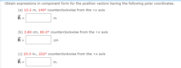 Obtain expressions in component form for the position vectors having the following polar coordinates.
(a) 12.2 m, 140° counterclockwise from the +x axis
R =
m
(b) 3.80 cm, 80.0° counterclockwise from the +x axis
R
cm
(c) 20.0 in., 222° counterclockwise from the +x axis
in.
