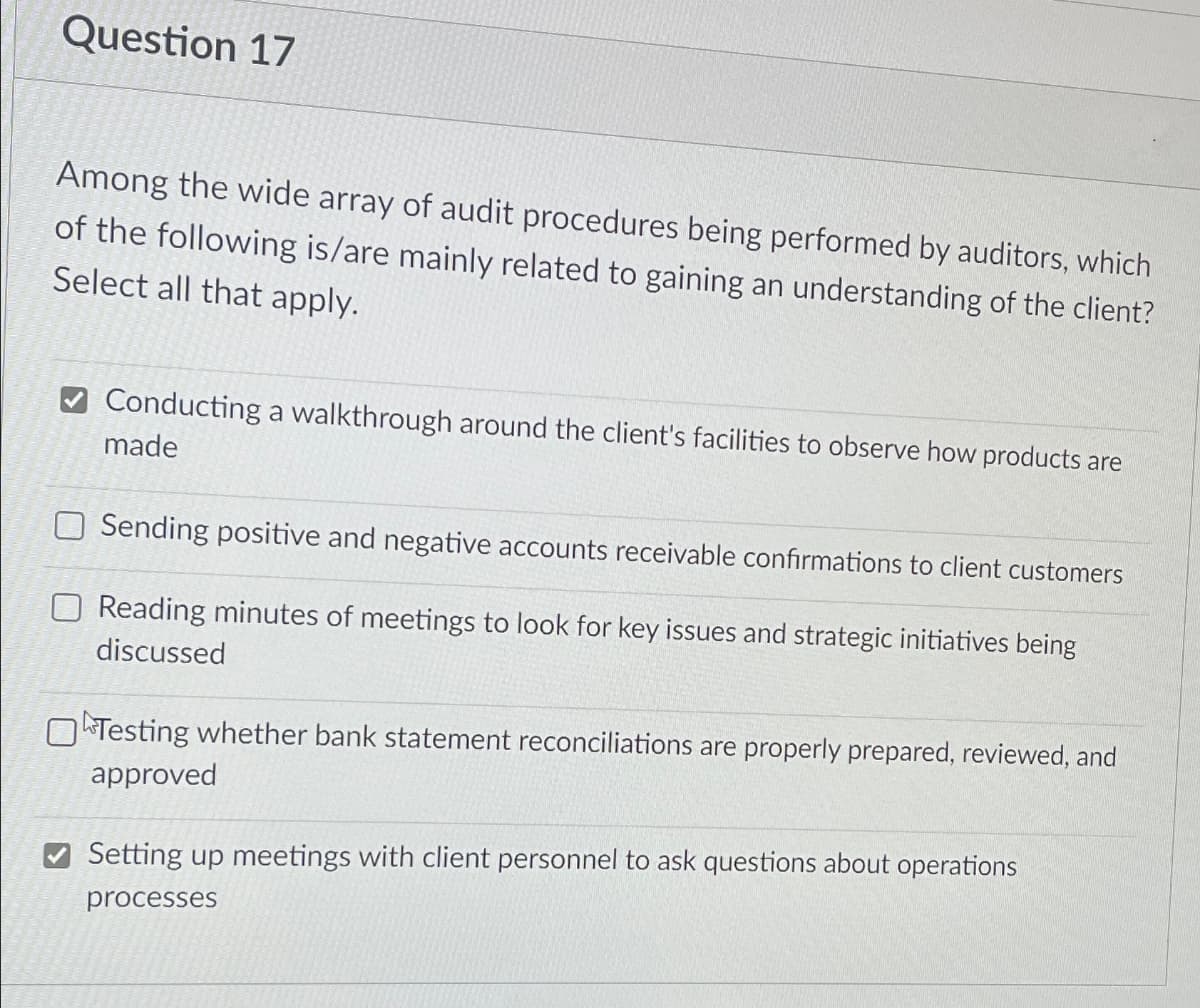 Question 17
Among the wide array of audit procedures being performed by auditors, which
of the following is/are mainly related to gaining an understanding of the client?
Select all that apply.
Conducting a walkthrough around the client's facilities to observe how products are
made
Sending positive and negative accounts receivable confirmations to client customers
Reading minutes of meetings to look for key issues and strategic initiatives being
discussed
Testing whether bank statement reconciliations are properly prepared, reviewed, and
approved
Setting up meetings with client personnel to ask questions about operations
processes