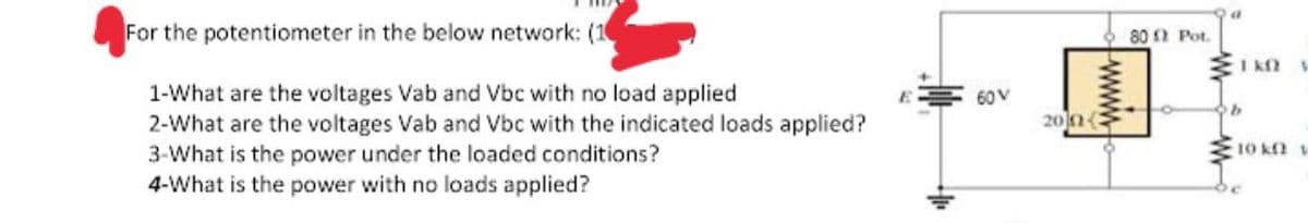 For the potentiometer in the below network: (1
80 0 Pot.
I k2
1-What are the voltages Vab and Vbc with no load applied
2-What are the voltages Vab and Vbc with the indicated loads applied?
3-What is the power under the loaded conditions?
4-What is the power with no loads applied?
60V
20(
E10 kn
www
