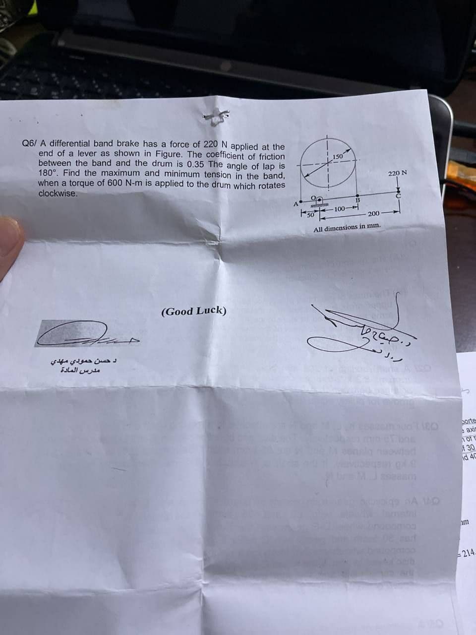 Q6/ A differential band brake has a force of 220 N applied at the
end of a lever as shown in Figure. The coefficient of friction
between the band and the drum is 0.35 The angle of lap is
180°. Find the maximum and minimum tension in the band,
when a torque of 600 N-m is applied to the drum which rotates
150
clockwise.
220 N
A
100-
200
All dimensions in mn.
(Good Luck)
دحسن حمودي مهدي
مدرس المادة
ASO
porte
e axis
min er bos
plg neowled
30
id 40
metni
im
- 214.
arli
