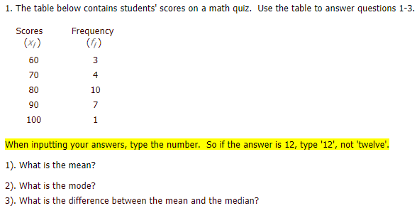 1. The table below contains students' scores on a math quiz. Use the table to answer questions 1-3.
Scores
Frequency
(f)
(x;)
60
3
70
4
80
10
90
7
100
1
When inputting your answers, type the number. So if the answer is 12, type '12', not 'twelve".
1). What is the mean?
2). What is the mode?
3). What is the difference between the mean and the median?
