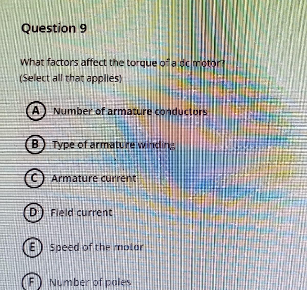 Question 9
What factors affect the torque of a dc motor?
(Select all that applies)
A) Number of armature conductors
B) Type of armature winding
C) Armature current
D) Field current
E) Speed of the motor
F
Number of poles
