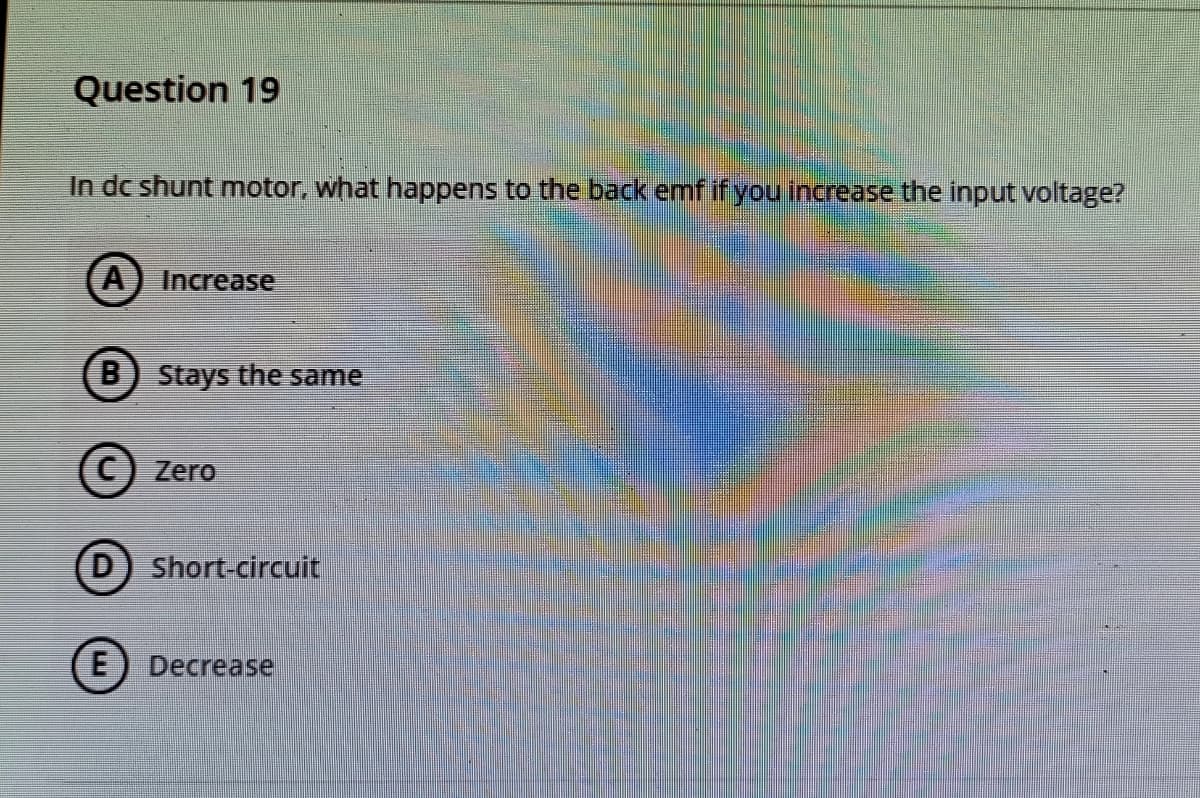 Question 19
In dc shunt motor, what happens to the back emf if you increase the input voltage?
A) Increase
(B) Stays the same
Zero
D
Short-circuit
E) Decrease
